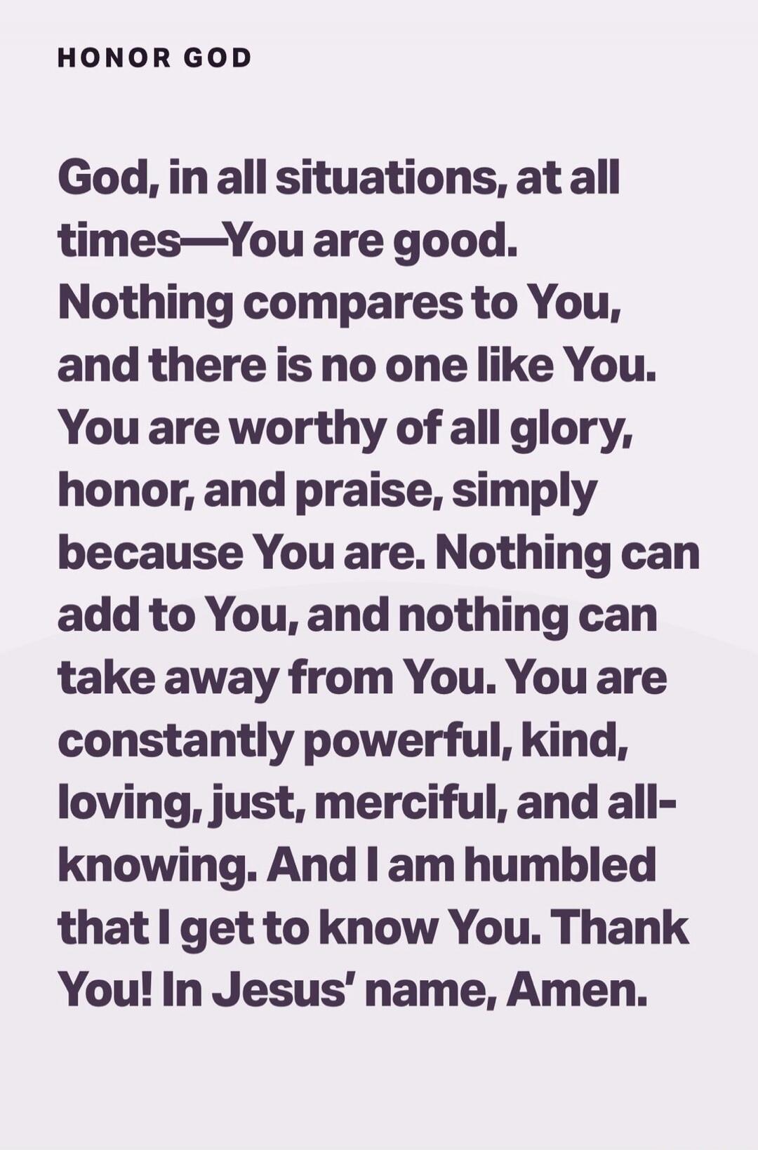 HONOR GOD God, in all situations, at all times—You are good. Nothing compares to You, and there is no one like You. You are worthy of all glory, honor, and praise, simply because You are. Nothing can add to You, and nothing can take away from You. You are constantly powerful, kind, loving, just, merciful, and all-knowing. And I am humbled that I ge