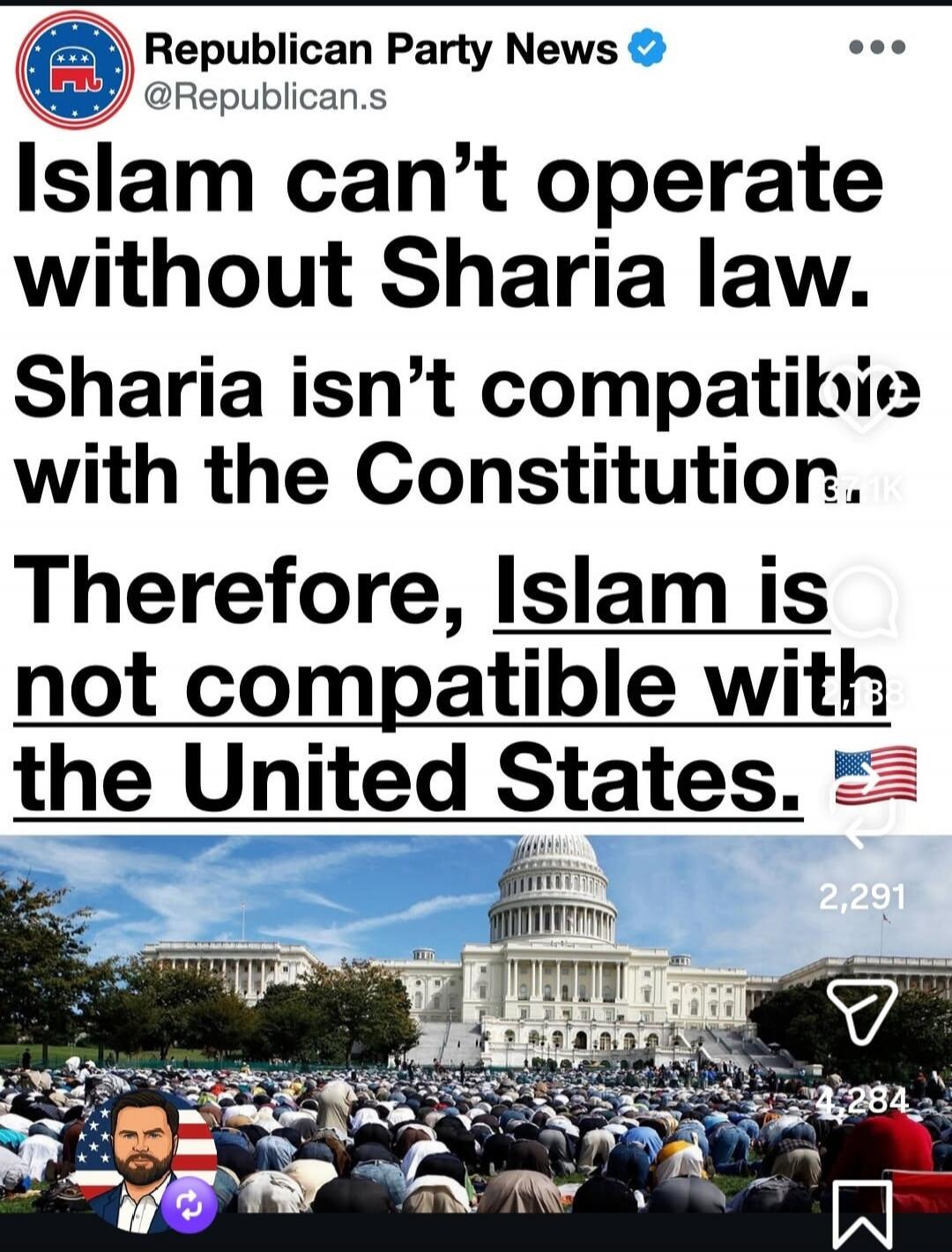Republican Party News @Republican.s Islam can't operate without Sharia law. Sharia isn't compatible with the Constitution. Therefore, Islam is not compatible with the United States. The image shows the US Capitol building with a large group of people, many appearing to be Muslim, praying in front of it. A profile picture of a man with an American f