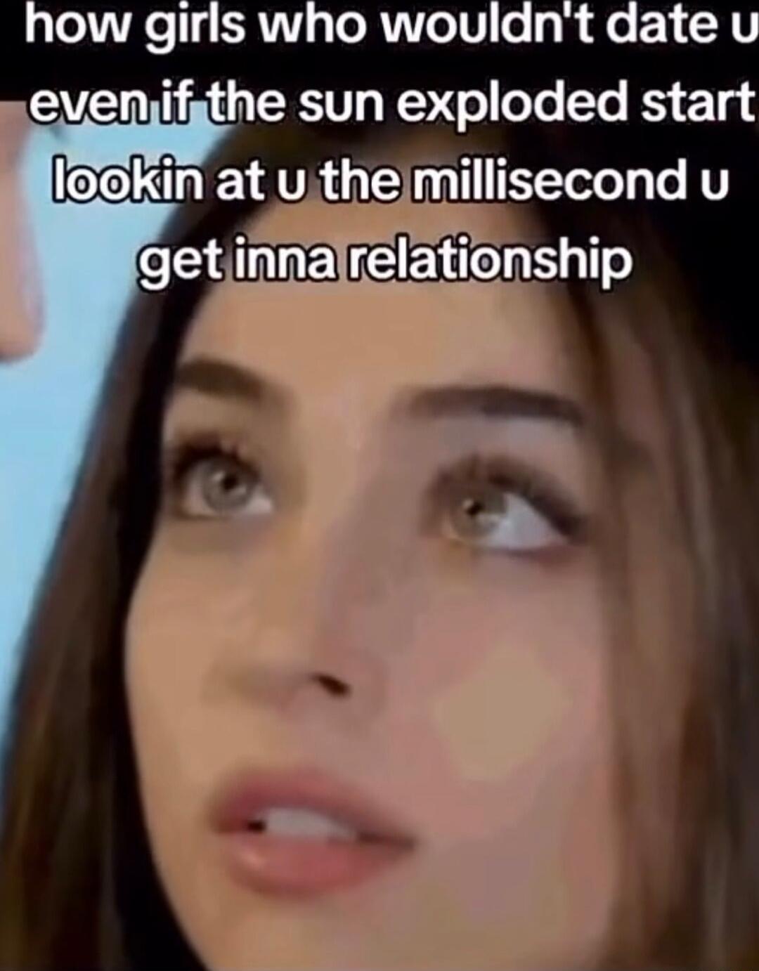 how girls who wouldn't date u even if the sun exploded start lookin at u the millisecond u get inna relationship