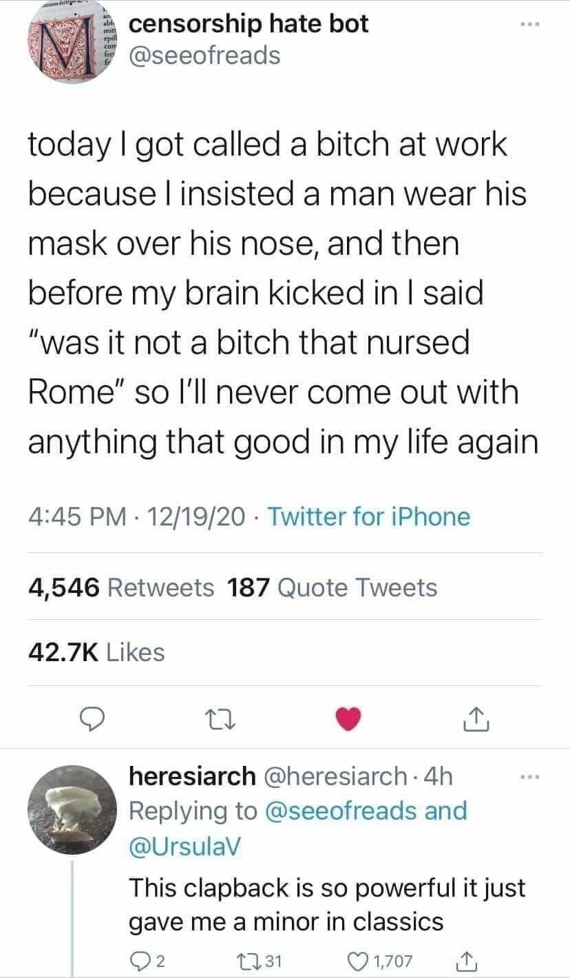 censorship hate bot seeofreads today got called a bitch at work because insisted a man wear his mask over his nose and then before my brain kicked in said was it not a bitch that nursed Rome so Ill never come out with anything that good in my life again 445 PM 121920 Twitter for iPhone 4546 Retweets 187 Quote Tweets 427K Likes Q T heresiarch heresiarch 4h f Replying to seeofreads and UrsulaV This 