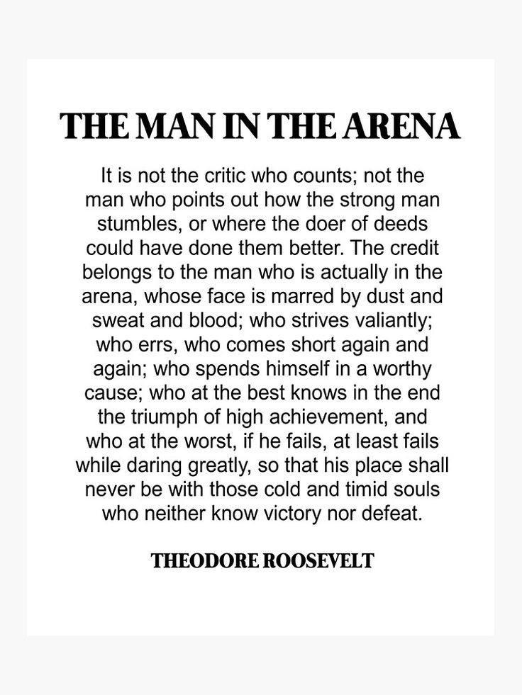 THE MAN IN THE ARENA Itis not the critic who counts not the man who points out how the strong man stumbles or where the doer of deeds could have done them better The credit belongs to the man who is actually in the arena whose face is marred by dust and sweat and blood who strives valiantly who errs who comes short again and again who spends himself in a worthy cause who at the best knows in the e
