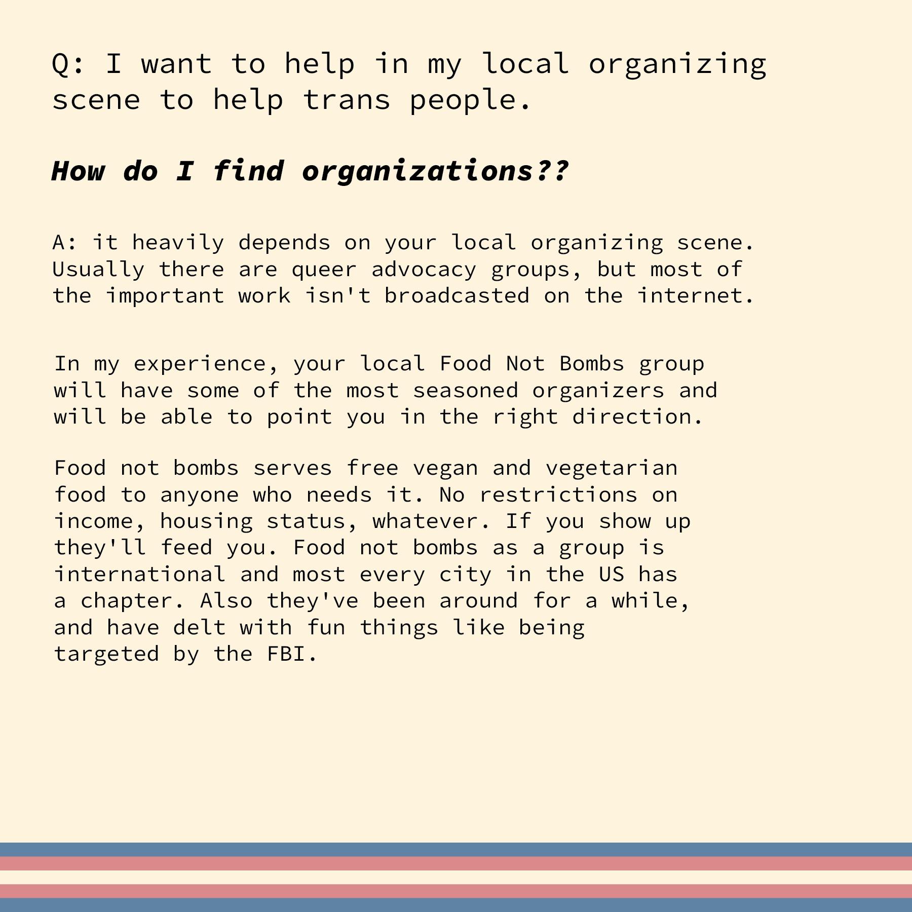 Q I want to help in my local organizing scene to help trans people How do I find organizations A it heavily depends on your local organizing scene Usually there are queer advocacy Broups but most of the important work isnt broadcasted on the internet 1n my experience your local Food Not Bombs group Will have some of the most seasoned organizers and will be able to point you in the right direction 