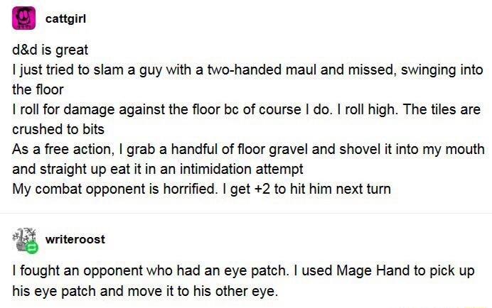cattgirl dd is great just tried to slam a guy with a two handed maul and missed swinging into the floor roll for damage against the floor bc of course do I roll high The tiles are crushed to bits As a free action grab a handful of floor gravel and shovel it into my mouth and straight up eat it in an intimidation attempt My combat opponent is horrified get 2 to hit him next turn X writeroost fought