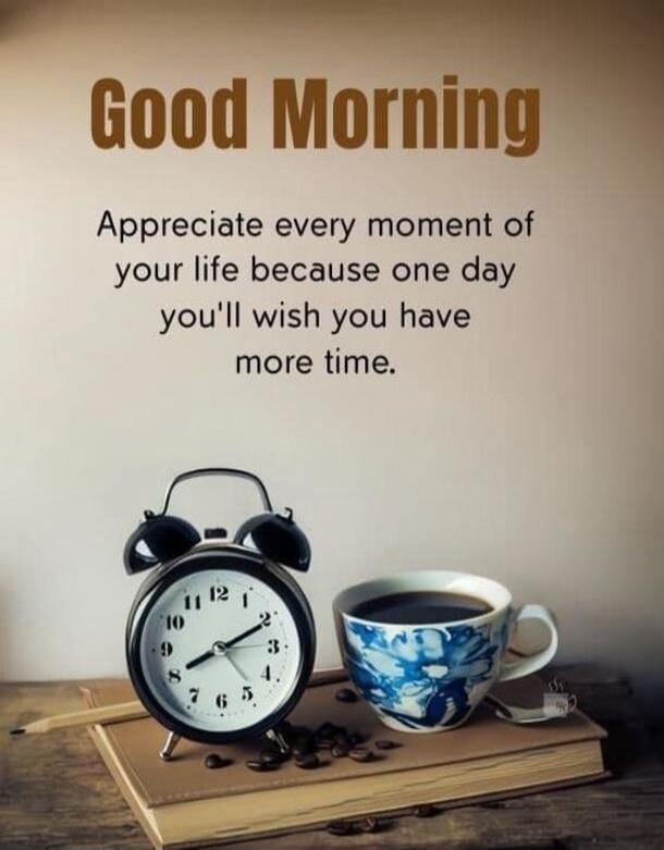 Good Morning. Appreciate every moment of your life because one day you'll wish you have more time.