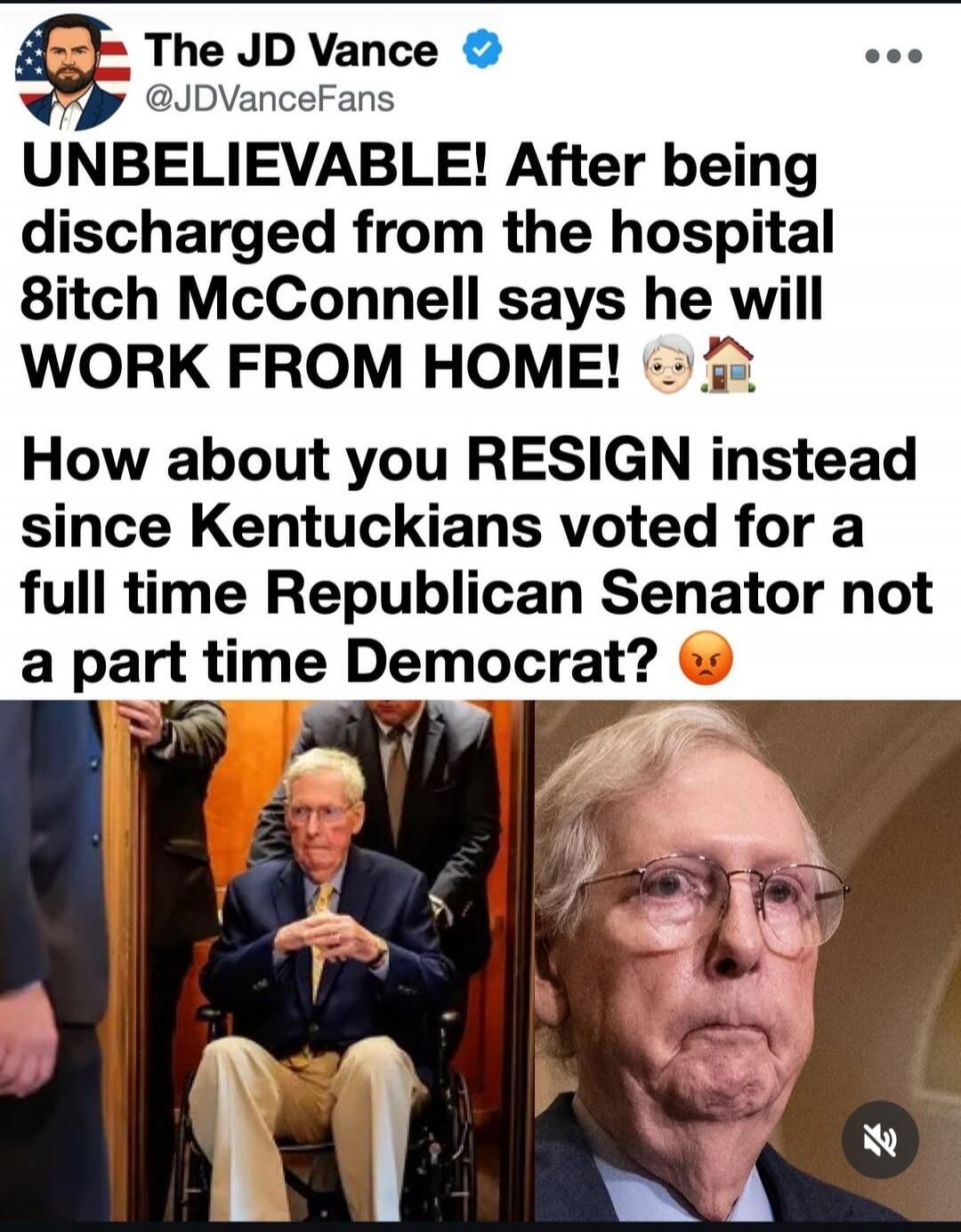The JD Vance @JDVanceFans UNBELIEVABLE! After being discharged from the hospital bitch McConnell says he will WORK FROM HOME! How about you RESIGN instead since Kentuckians voted for a full time Republican Senator not a part time Democrat?