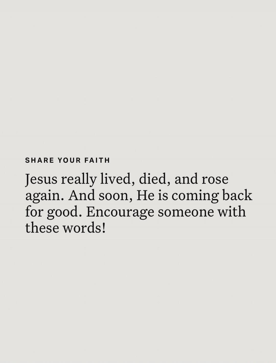 SHARE YOUR FAITH Jesus really lived, died, and rose again. And soon, He is coming back for good. Encourage someone with these words!