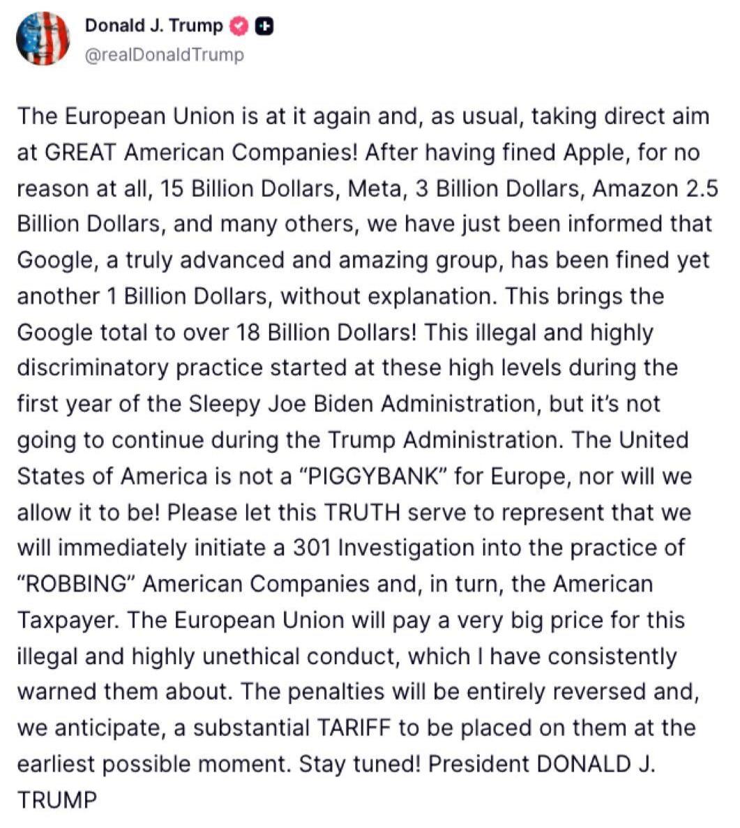 Donald J. Trump @realDonaldTrump The European Union is at it again and, as usual, taking direct aim at GREAT American Companies! After having fined Apple, for no reason at all, 15 Billion Dollars, Meta, 3 Billion Dollars, Amazon 2.5 Billion Dollars, and many others, we have just been informed that Google, a truly advanced and amazing group, has bee