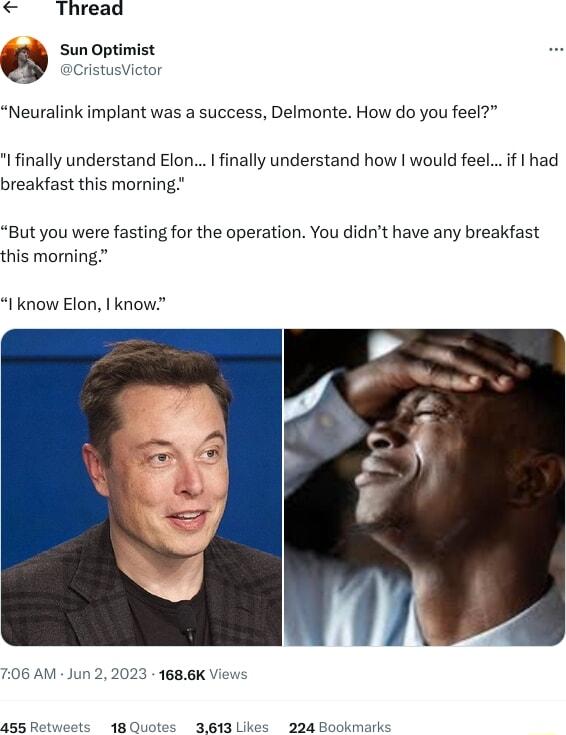 Thread 6 Sun Optimist aCristusVictor Neuralink implant was a success Delmonte How do you feel I finally understand Elon finally understand how would feelif had breakfast this morning But you were fasting for the operation You didnt have any breakfast this morning I know Elon know 6 AM Jun 2 2023 1686K View 455 Ret 48Quotes 3613 Likes 224 Bookmar