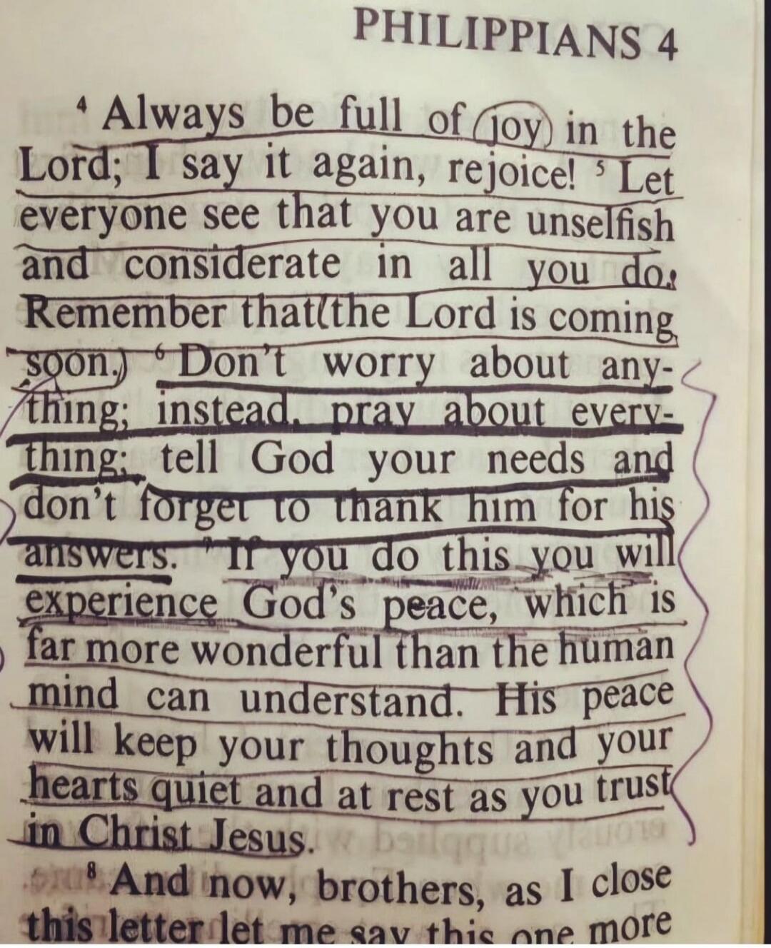 PHILIPPIANS 4 Always be full of joy in the Lord; I say it again, rejoice! Let everyone see that you are unselfish and considerate in all you do. Remember that the Lord is coming soon. Don't worry about anything; instead, pray about everything; tell God your needs and don't forget to thank him for his answers. If you do this you will experience God'