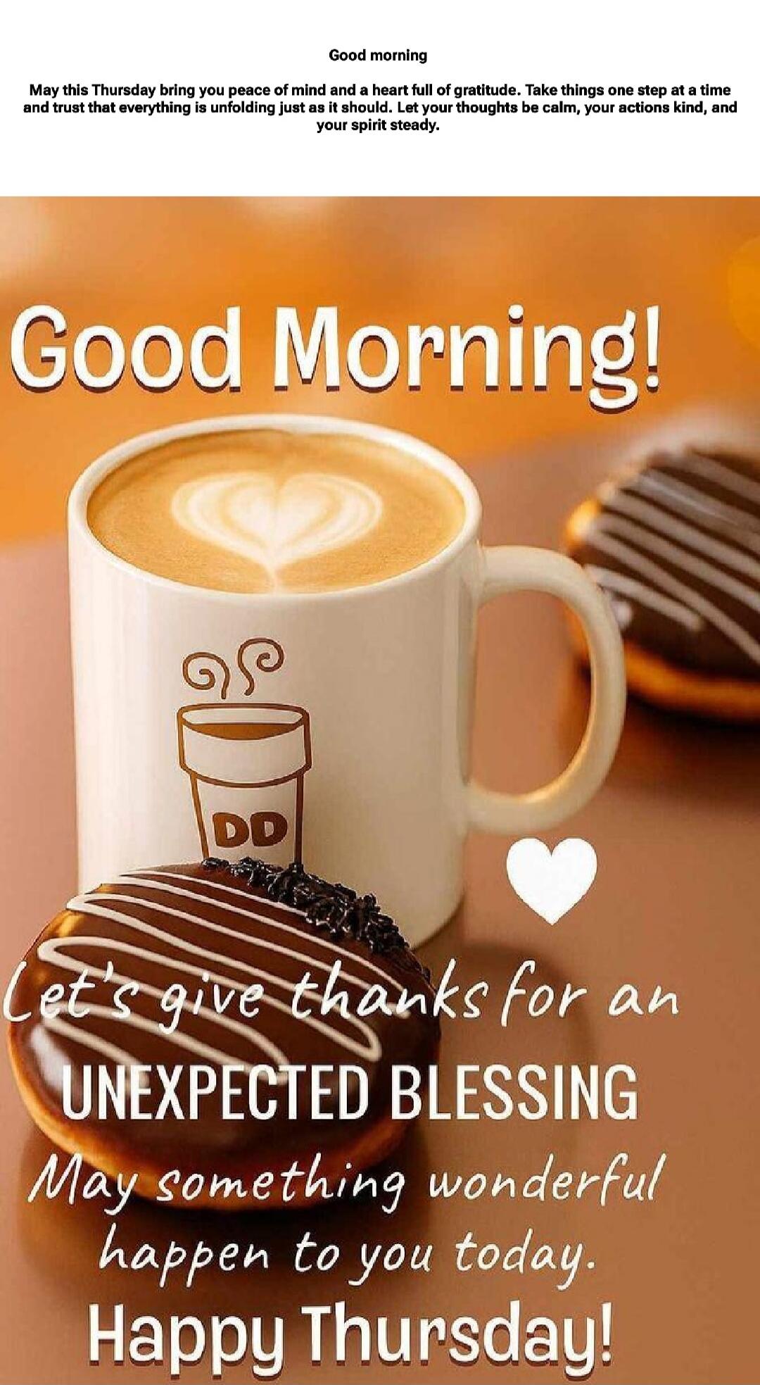 Good morning
May this Thursday bring you peace of mind and a heart full of gratitude. Take things one step at a time and trust that everything is unfolding just as it should. Let your thoughts be calm, your actions kind, and your spirit steady.
Good Morning!
Let's give thanks for an UNEXPECTED BLESSING
May something wonderful happen to you today.
H