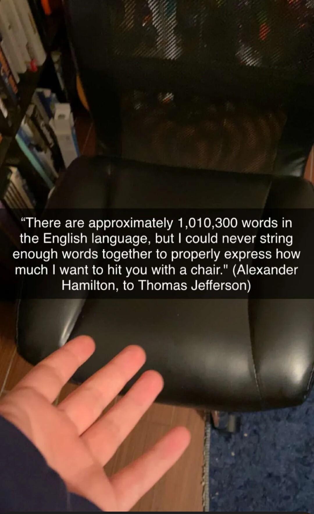 N There are approximately 1010300 words in the English language but could never string enough words together to properly express how much want to hit you with a chair Alexander Hamilton to Thomas Jefferson