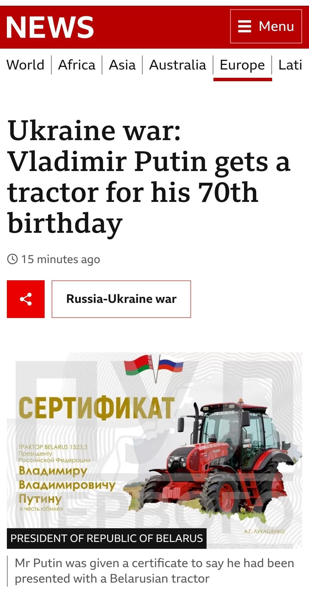 NEWS Meni World Africa Asia Australia Europe Lati Ukraine war Vladimir Putin gets a tractor for his 70th birthday 15 minutes ago CEPTUOMKAT BAGAMMHMPY BAGAMMMPOBUYY My TuHy PRESIDENT OF REPUBLIC OF BELARUS Mr Putin was given a certificate to say he had been presented with a Belarusian tractor
