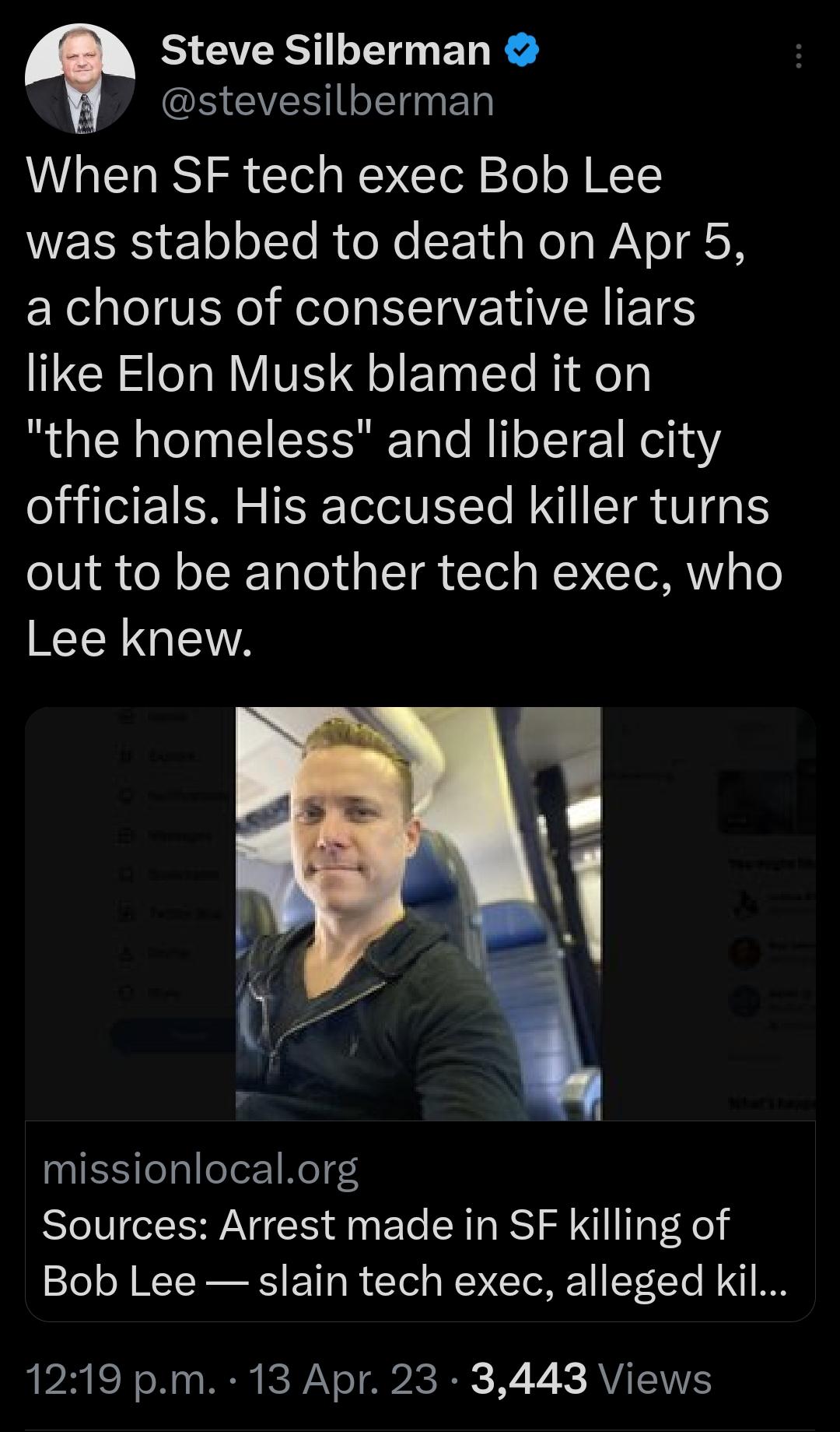 T Steve Silberman S VST ET When SF tech exec Bob Lee WESES 1ol ol Te RioNe 1 s Nola WiV o N X o VEN ol Nl TV OVER IETES like Elon Musk blamed it on the homeless and liberal city officials His accused killer turns out to be another tech exec who RER G missionlocalorg Sources Arrest made in SF killing of Bob Lee slain tech exec alleged kil 1219 pm 13 Apr 23 3443 Views
