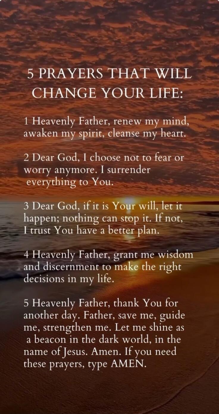 5 PRAYERS THAT WILL CHANGE YOUR LIFE: 1 Heavenly Father, renew my mind, awaken my spirit, cleanse my heart. 2 Dear God, I choose not to fear or worry anymore. I surrender everything to You. 3 Dear God, if it is Your will, let it happen; nothing can stop it. If not, I trust You have a better plan. 4 Heavenly Father, grant me wisdom and discernment t