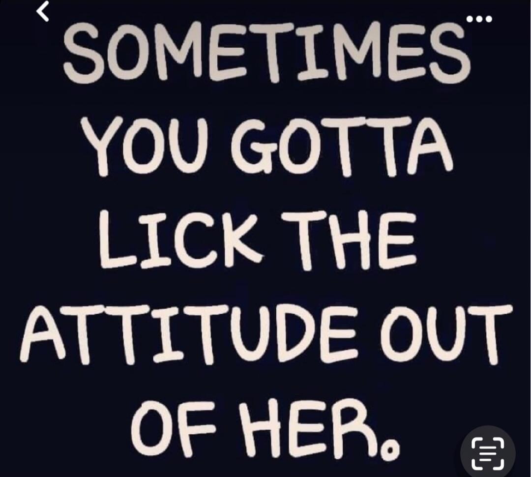 SOMETIMES YOU GOTTA LICK THE ATTITUDE OUT OF HER.