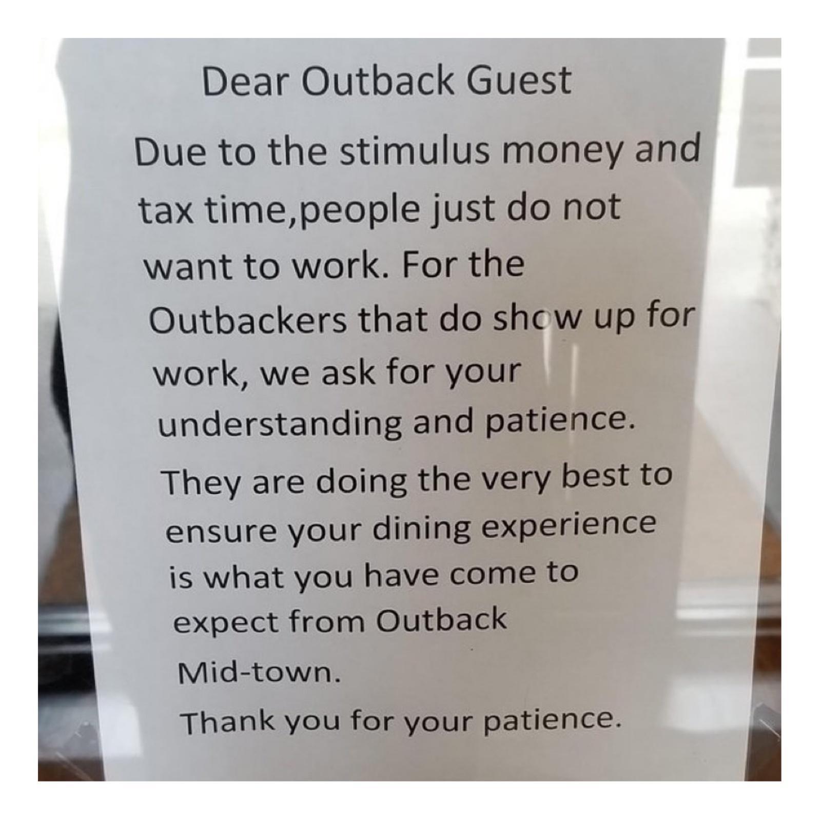 Dear Outback Guest Due to the stimulus money and tax timepeople just do not want to work For the Outbackers that do sho w up for work we ask for your understanding and patience They are doing the very best to ensure your dining experience is what you have come to expect from Outback Mid town 3 Thank you for your patience