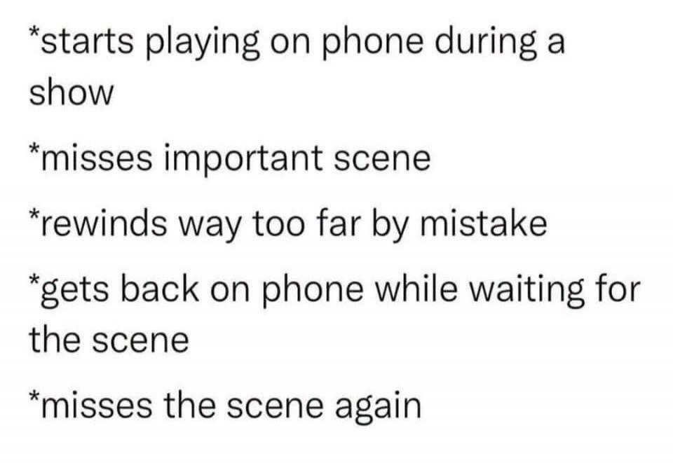 starts playing on phone during a show misses important scene rewinds way too far by mistake gets back on phone while waiting for the scene misses the scene again