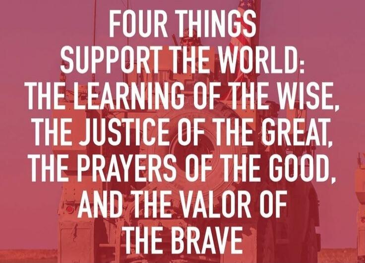 FOUR THINGS SUPPORT THE WORLD: THE LEARNING OF THE WISE, THE JUSTICE OF THE GREAT, THE PRAYERS OF THE GOOD, AND THE VALOR OF THE BRAVE