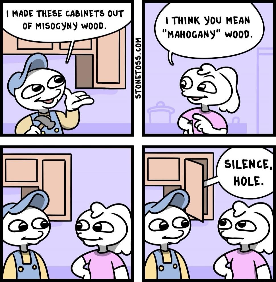 I MADE THESE CABINETS OUT OF MISOGYNY WOOD.
I THINK YOU MEAN “MAHOGANY” WOOD.
SILENCE, HOLE.