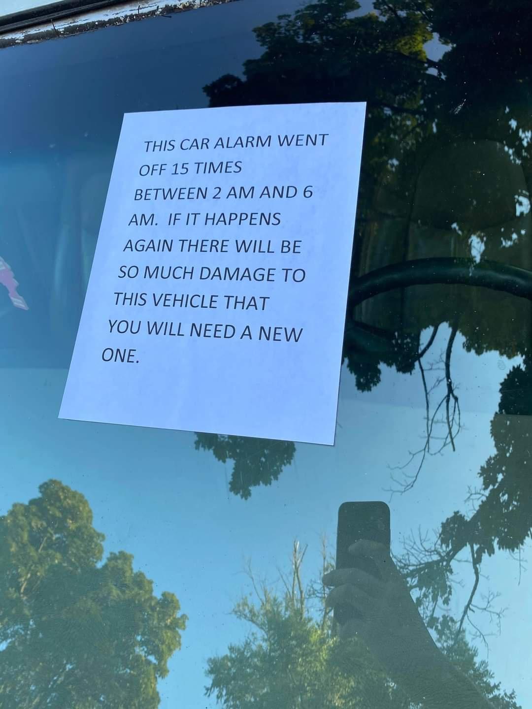 THIS CAR ALARM WENT OFF 15 TIMES BETWEEN 2 AM AND 6 AM IF IT HAPPENS AGAIN THERE WILL BE SO MUCH DAMAGE TO THIS VEHICLE THAT YOU WILL NEED A NEW