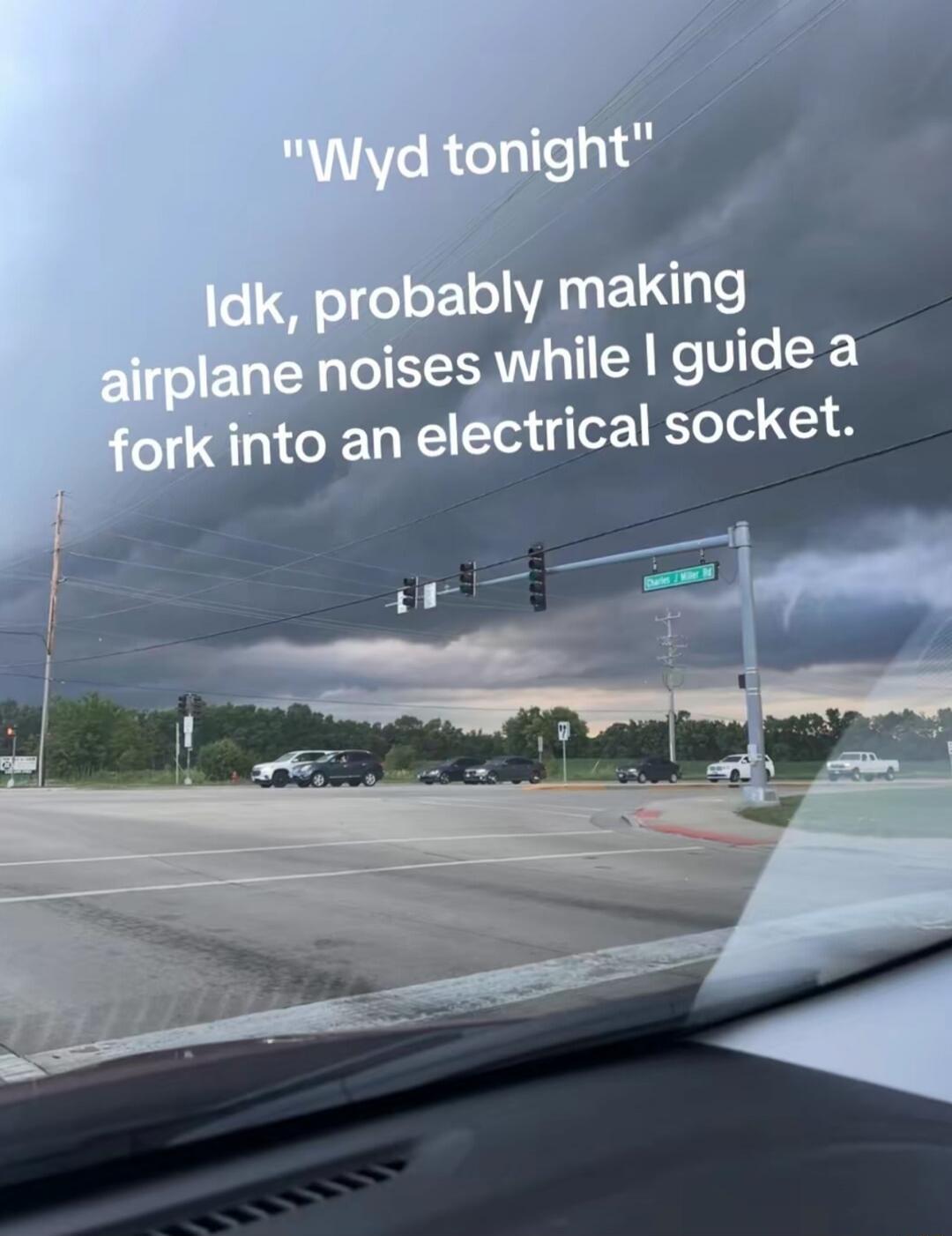 Wyd tonight Idk, probably making airplane noises while I guide a fork into an electrical socket.