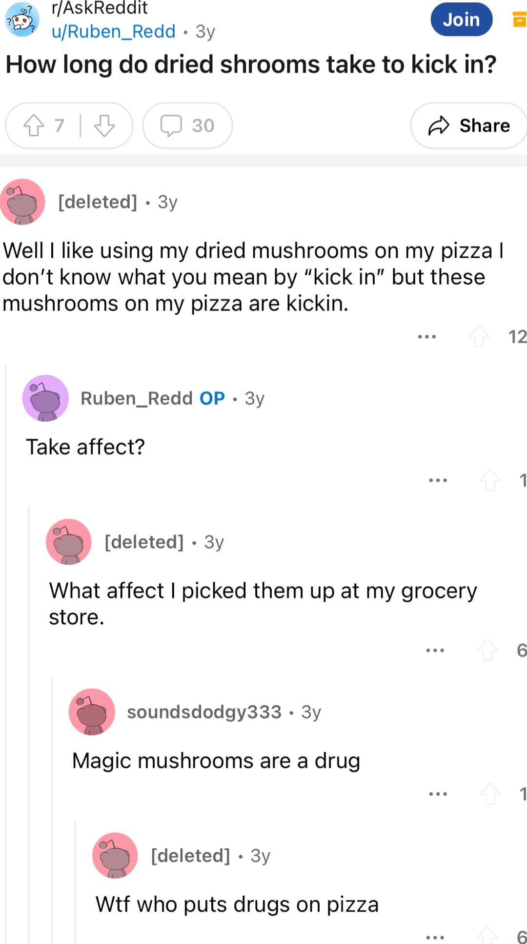 rfAskReddit URuben_Redd 3y How long do dried shrooms take to kick in 0 3 Share deleted 3y Well like using my dried mushrooms on my pizza dont know what you mean by kick in but these mushrooms on my pizza are kickin 12 Ruben_Redd OP 3y Take affect 1 deleted 3y What affect picked them up at my grocery store 6 soundsdodgy333 3y Magic mushrooms are a drug deleted 3y Wtf who puts drugs on pizza