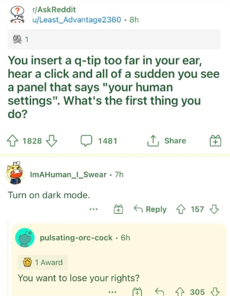g rAskReddit ULeast_Advantage2360 8h 1 You insert a g tip too far in your ear hear a click and all of a sudden you see a panel that says your human settings Whats the first thing you do 1828y D 148 T share ImAHuman__Swear 7h Turn on dark mode S Reply 4 157 pulsating orc cock 6h 1 Award You want to lose your rights A O 305 O