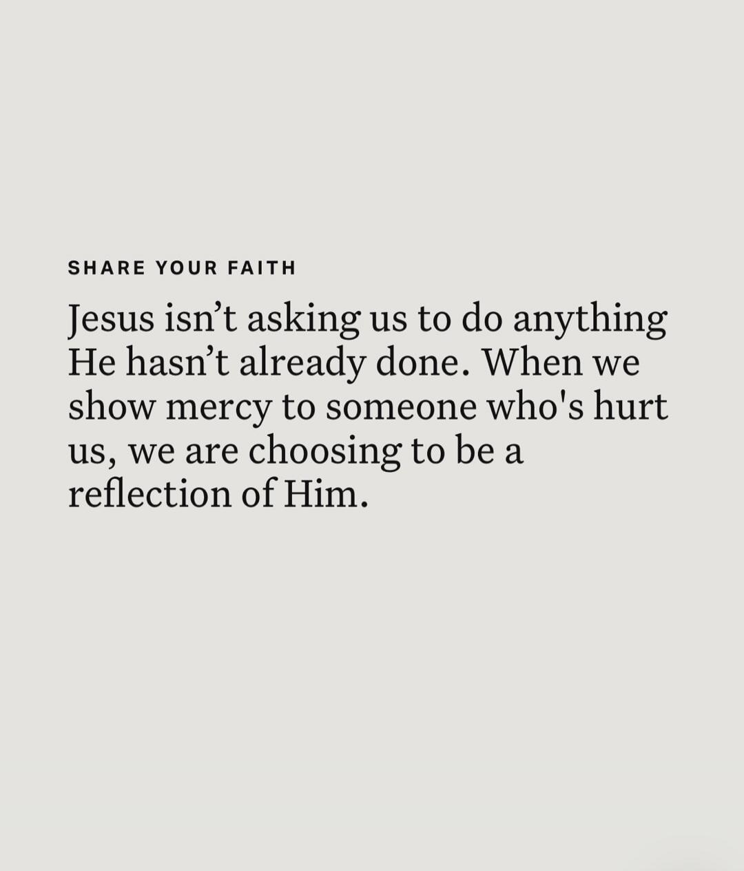 SHARE YOUR FAITH Jesus isn't asking us to do anything He hasn't already done. When we show mercy to someone who's hurt us, we are choosing to be a reflection of Him.