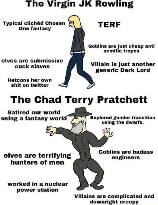 The Virgin JK Rowling Typical clichd Chosen One fantasy TERF Goblins are just cheap anti semitic tropes ves are sub cuck sla Villain is just another generic Dark Lord Retcons her own shit on twitter The Chad Terry Pratchett Satired our world using a fantasy world Explored gender transition using the dwarfs Goblins are badass engineers elves are terrifying hunters of men worked in a nuclear power s