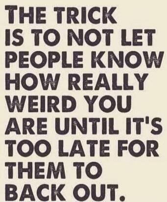 THE TRICK IS TO NOT LET PEOPLE KNOW HOW REALLY WEIRD YOU ARE UNTIL IT'S TOO LATE FOR THEM TO BACK OUT.