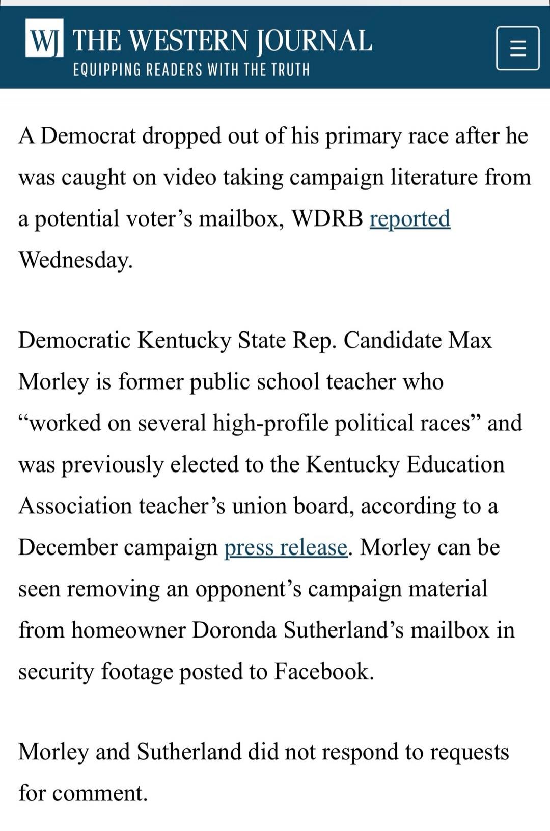 A Democrat dropped out of his primary race after he was caught on video taking campaign literature from a potential voter's mailbox, WDRB reported Wednesday. Democratic Kentucky State Rep. Candidate Max Morley is former public school teacher who “worked on several high-profile political races” and was previously elected to the Kentucky Education As