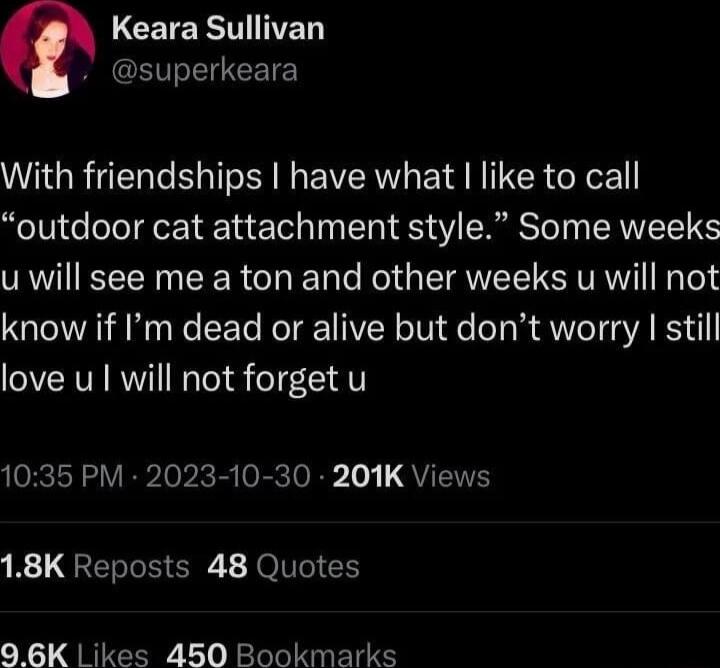 LCETERTINED dsuperkeara With friendships have what like to call outdoor cat attachment style Some weeks u will see me a ton and other weeks u will not know if Im dead or alive but dont worry still love u will not forget u 1035 PM 2023 10 30 201K Views B QRERCHER b JolIle I 96K Likes 450 Bookmarks