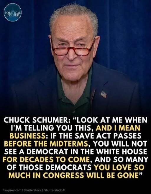 CHUCK SCHUMER: “LOOK AT ME WHEN I’M TELLING YOU THIS, AND I MEAN BUSINESS: IF THE SAVE ACT PASSES BEFORE THE MIDTERMS, YOU WILL NOT SEE A DEMOCRAT IN THE WHITE HOUSE FOR DECADES TO COME, AND SO MANY OF THOSE DEMOCRATS YOU LOVE SO MUCH IN CONGRESS WILL BE GONE”
