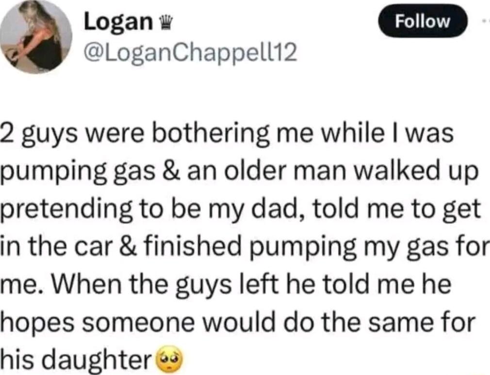 Logan LoganChappell12 2 guys were bothering me while was pumping gas an older man walked up pretending to be my dad told me to get in the car finished pumping my gas for me When the guys left he told me he hopes someone would do the same for his daughter