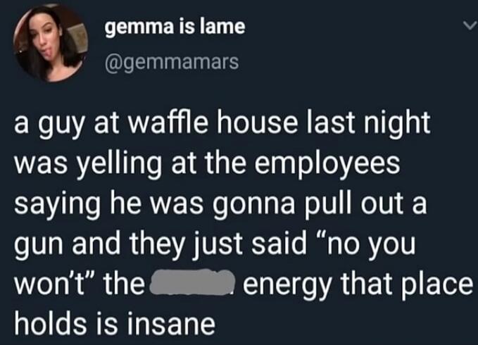 gemma is lame @gemmamars a guy at waffle house last night was yelling at the employees saying he was gonna pull out a gun and they just said 