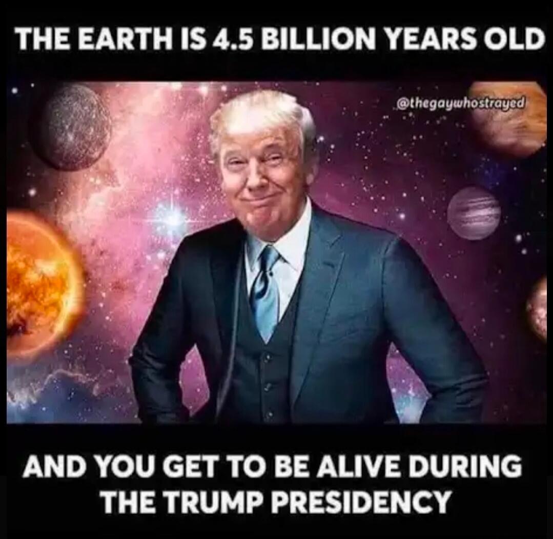 THE EARTH IS 4.5 BILLION YEARS OLD AND YOU GET TO BE ALIVE DURING THE TRUMP PRESIDENCY