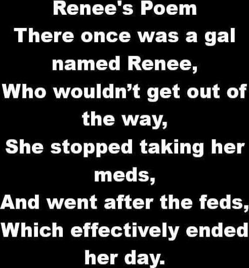 Renee's Poem
There once was a gal named Renee,
Who wouldn’t get out of the way,
She stopped taking her meds,
And went after the feds,
Which effectively ended her day.