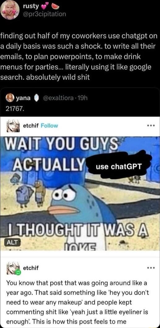 Q TE R finding out half of my coworkers use chatgpt on a daily basis was such a shock to write all their emails to plan powerpoints to make drink menus for parties literally using it like google search absolutely wild shit yana PALCTA T3 etchif WAIT YOU GUYS ACTUALLY use charcer S A ravas K 3 etehif You know that post that was going around like a year ago That said something like hey you dont need