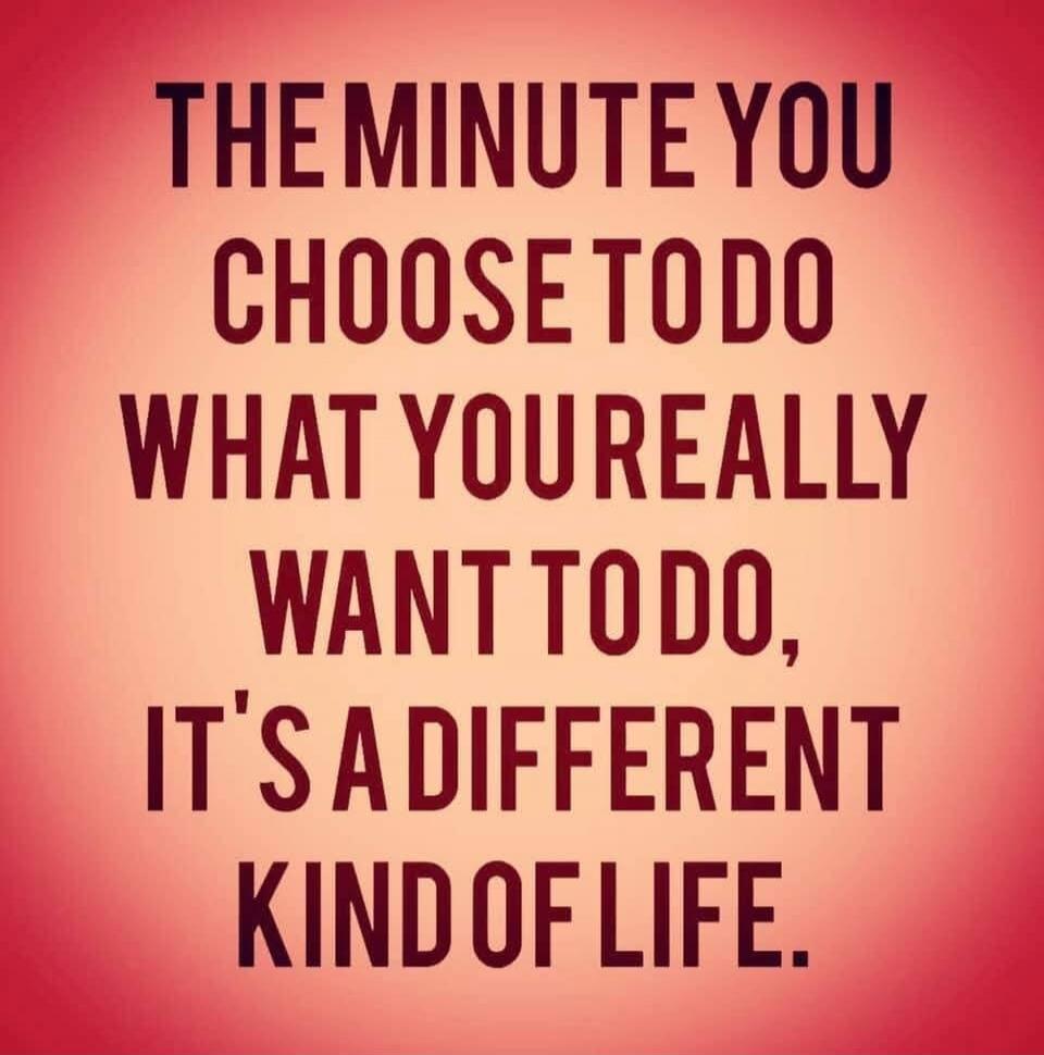 THE MINUTE YOU CHOOSE TO DO WHAT YOU REALLY WANT TO DO, IT'S A DIFFERENT KIND OF LIFE.