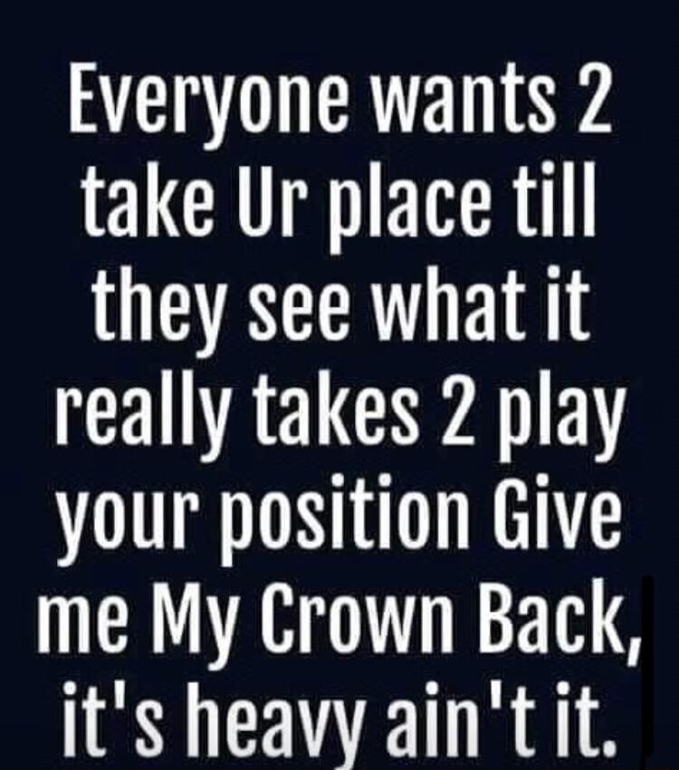 Everyone wants 2 take Ur place till they see what it really takes 2 play your position Give me My Crown Back its heavy aint it