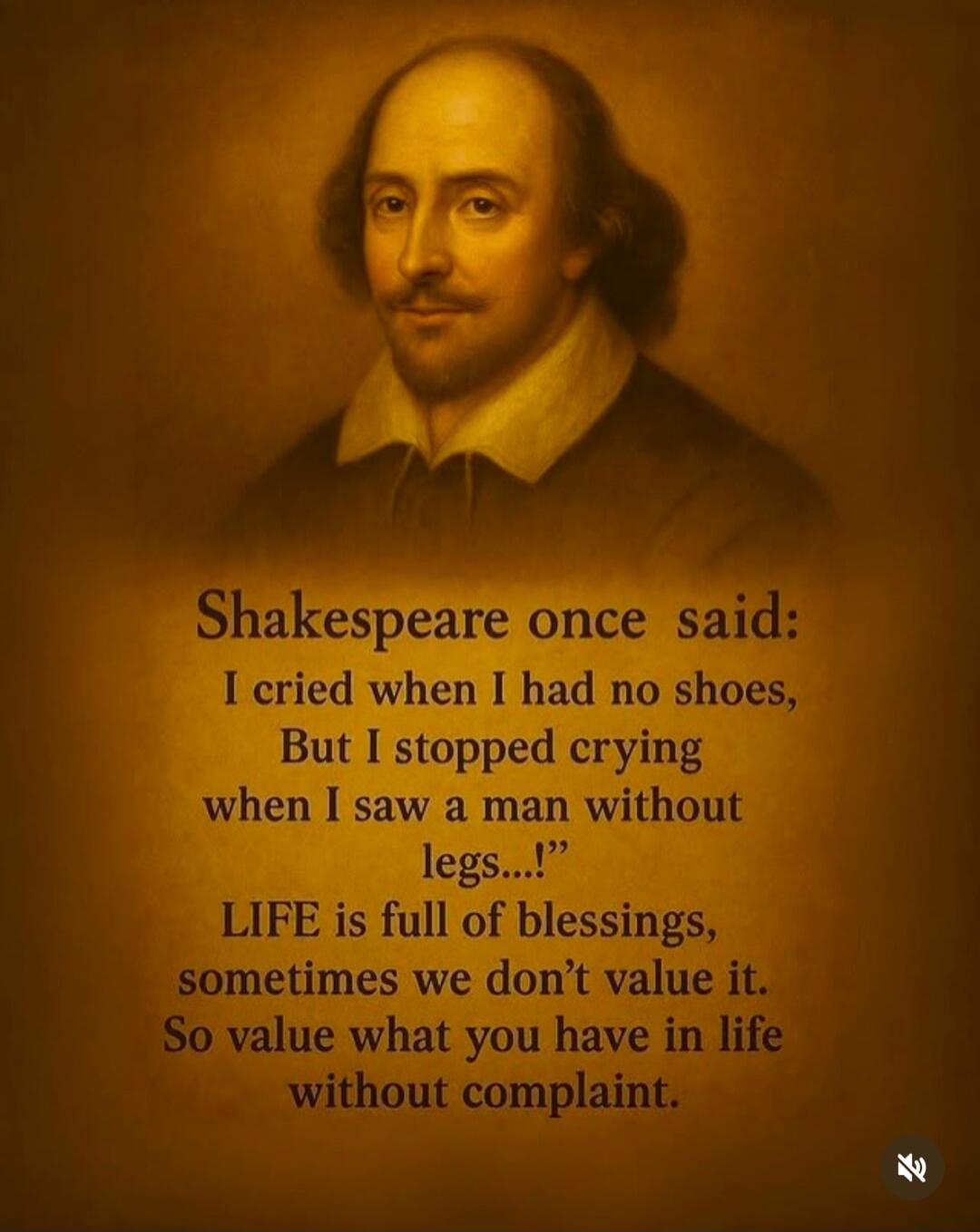 Shakespeare once said:\nI cried when I had no shoes,\nBut I stopped crying when I saw a man without legs...!\nLIFE is full of blessings,\nsometimes we don’t value it.\nSo value what you have in life\nwithout complaint.