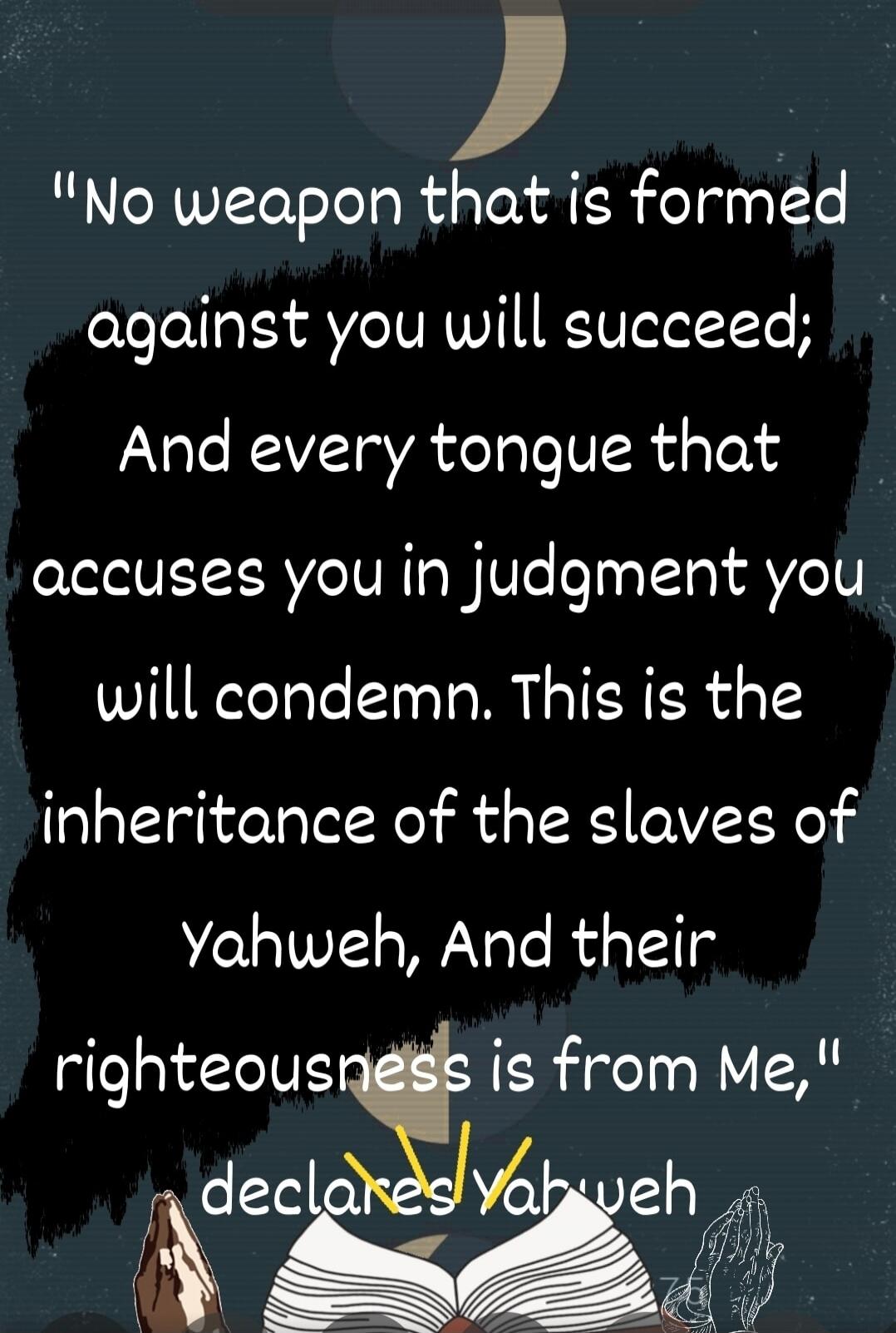 No weapon that is formed against you will succeed; And every tongue that accuses you in judgment you will condemn. This is the inheritance of the slaves of Yahweh, And their righteousness is from Me,
