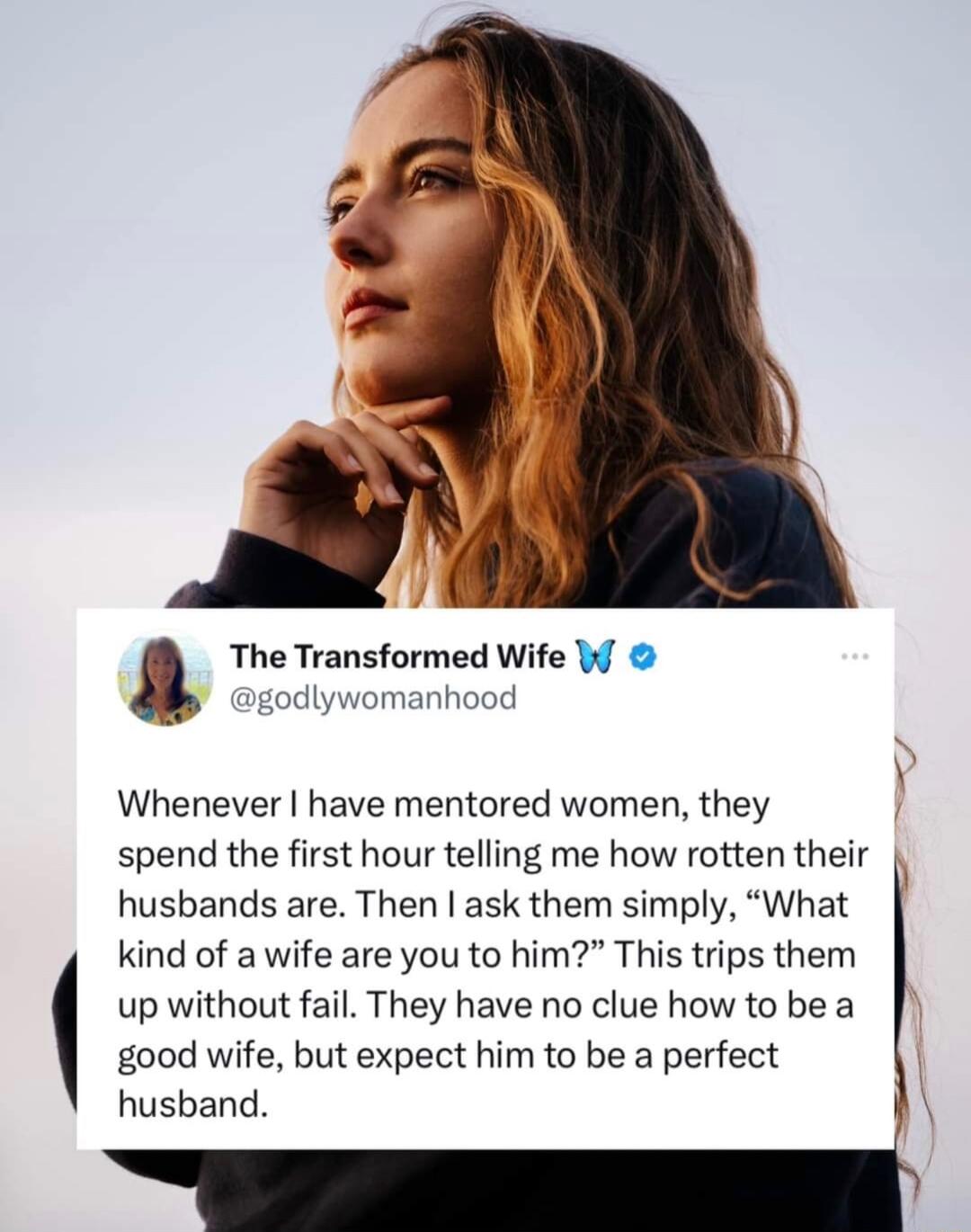a The Transformed Wife W L odlywomanhood Whenever have mentored women they spend the first hour telling me how rotten their husbands are Then ask them simply What kind of a wife are you to him This trips them up without fail They have no clue how to be a good wife but expect him to be a perfect husband