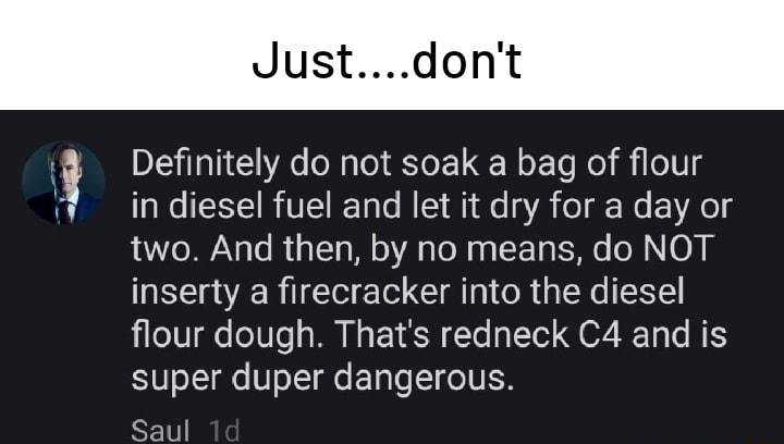 Jus on Definitely do not soak a bag of flour in diesel fuel and let it dry for a day or two And then by no means do NOT inserty a firecracker into the diesel flour dough Thats redneck C4 and is super duper dangerous Saul