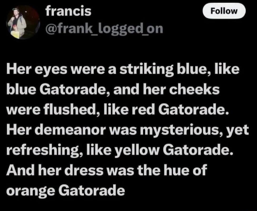 Her eyes were a striking blue, like blue Gatorade, and her cheeks were flushed, like red Gatorade. Her demeanor was mysterious, yet refreshing, like yellow Gatorade. And her dress was the hue of orange Gatorade