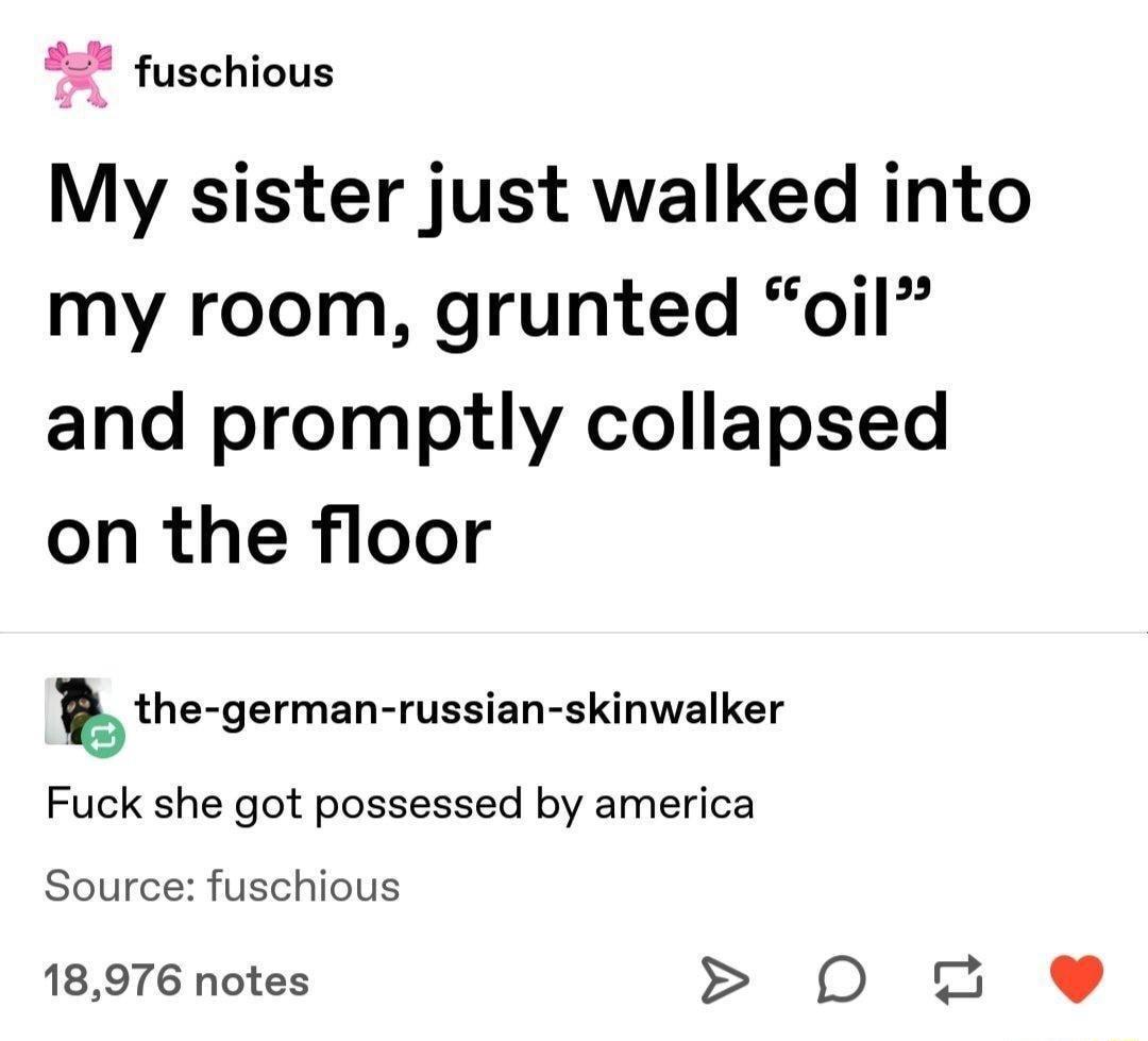4 fuschious a S My sister just walked into my room grunted oil and promptly collapsed on the floor bthe german russian skinwalker Fuck she got possessed by america Source fuschious 18976 notes O 2