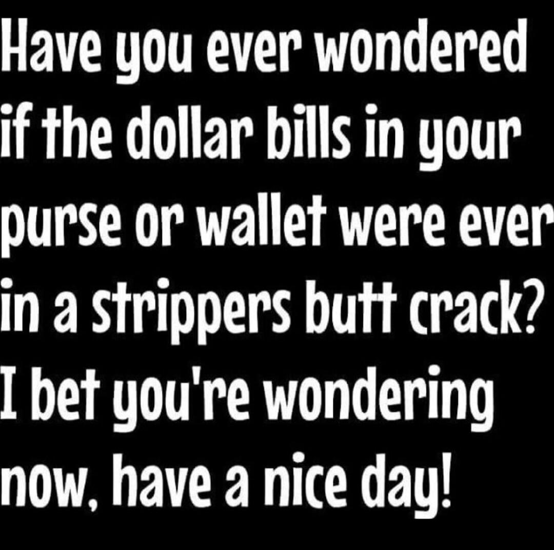 Have you ever wondered if the dollar bills in your purse or wallet were ever in a strippers butt crack? I bet you're wondering now, have a nice day!