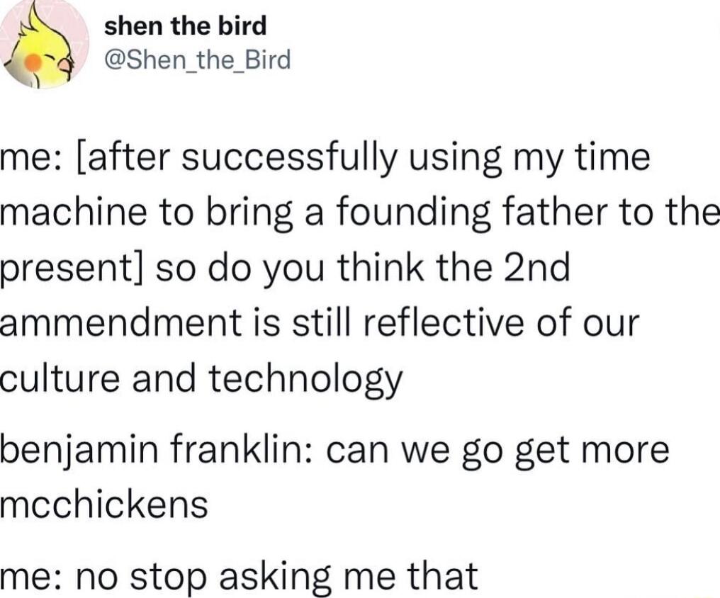 shen the bird Shen_the_Bird me after successfully using my time machine to bring a founding father to the present so do you think the 2nd ammendment is still reflective of our culture and technology benjamin franklin can we go get more mcchickens me no stop asking me that