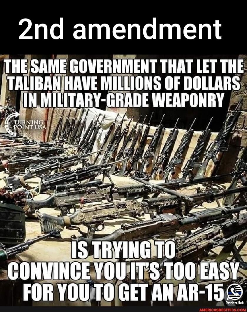 2nd amendment
THE SAME GOVERNMENT THAT LET THE TALIBAN HAVE MILLIONS OF DOLLARS IN MILITARY-GRADE WEAPONRY
IS TRYING TO CONVINCE YOU IT'S TOO EASY FOR YOU TO GET AN AR-15