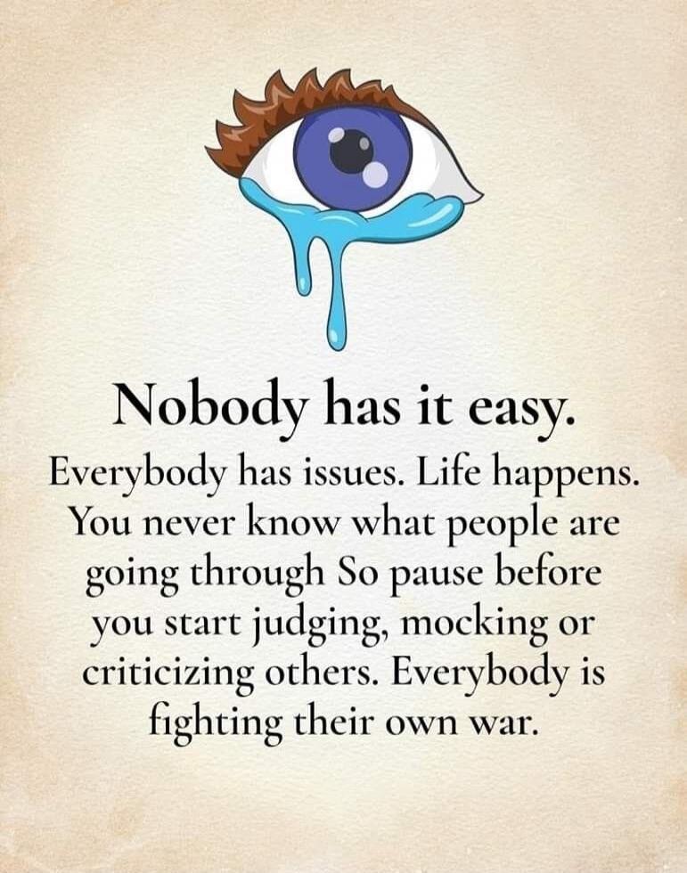 Nobody has it easy. Everybody has issues. Life happens. You never know what people are going through So pause before you start judging, mocking or criticizing others. Everybody is fighting their own war.